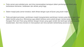  Pada zaman para sahabat pula, seni bina menampakkan kemajuan dalam pembangunan fizikal yang
berteraskan keimanan, ketakwaan dan akhlak yang tinggi.
 Dalam masjid pada zaman tersebut, telah dihiasi dengan ayat al-Quran yang diukir indah.
 Pada peringkat permulaan, pembinaan masjid mengutamakan pembinaan menara yang dibina agak tinggi
dalam bentuk yang tirus. Menaranya juga adalah berbeza sama sekali dengan menara yang dibina oleh
Kerajaan Rom dan Parsi yang didirikan dengan binaan yang agak rendah dan berfungsi sebagai kawalan
keselamatan. Seni bina menara ini menunjukkan seni bina semakin berkembang secara evolusi.
 