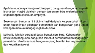 Apabila munculnya Kerajaan Umayyah, bangunan-bangunan seperti
istana dan masjid didirikan dengan tersergam bagi melambangkan
kegemilangan sesebuah empayar.
Sesetengah bangunan ini dibina hasil daripada kutipan cukai rakyat
untuk kepentingan golongan pemerintah dan bangsawan yang ada di
kalangan mereka mengagungkan duniawi.
ketika itu lahirlah berbagai-bagai bentuk seni bina. Kebanyakan
kewujudan bangunan-bangunan tersebut berorientasikan keagungan
pemerintah dan bukannya bangunan yang bersifat kemasyarakatan
dan kebajikan rakyat
 