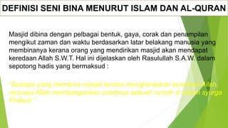 DEFINISI SENI BINA MENURUT ISLAM DAN AL-QURAN
Masjid dibina dengan pelbagai bentuk, gaya, corak dan penampilan
mengikut zaman dan waktu berdasarkan latar belakang manusia yang
membinanya kerana orang yang mendirikan masjid akan mendapat
keredaan Allah S.W.T. Hal ini dijelaskan oleh Rasulullah S.A.W. dalam
sepotong hadis yang bermaksud :
“Sesiapa yang membina masjid kerana mengharapkan keredaan Allah,
nescaya Allah membangunkan untuknya sebuah rumah di dalam syurga
Firdaus.”
 
