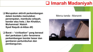 ❑ Imarah Madaniyah
❑ Merupakan aktiviti perkembangan
dalam konteks memulakan
penempatan, membuka wilayah,
bandar atau kota. ( Ibn Khaldun,
Muhammad ‘Abduh
Syed Naquib al-Attas dll)
❑ Barat – “civilization” yang berasal
dari perkataan Latin- fenomena
perkembangan bandar besar dan
gambaran pertumbuhan dan
pembangunan.
 