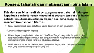 Falsafah seni bina mestilah berupaya menyesuaikan diri dengan
keperluan dan keselesaan masyarakat sesuatu tempat dan bukan
sekadar untuk meniru elemen-elemen seni bina asing yang
mencerminkan ciri-ciri Islam itu.
Konsep, falsafah dan matlamat seni bina Islam
✓ faktor cuaca menjadi salah satu faktor utama dalam ciri-ciri seni bina Islam.
(Contoh : pada penggunan tingkap)
✓ binaan tingkap yang terdapat dalam seni bina Timur Tengah yang terdiri daripada tingkap
yang kecil pada bahagian termasuk atas bangunan masjid. masjid Sultan Sulaiman, Istanbul
mempunyai tingkap-tingkap yang kecil dibahagian atasnya.
✓ Masjid Badshshi, Lahore, Pakistan, tidak mempunyai tingkap tetapi mempunyai gerbang
Iwan yang besar bersama pintu-pintu yang lain.
 