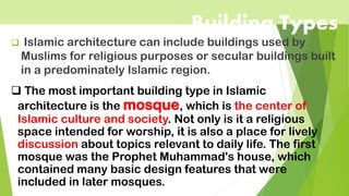 Building Types
❑ Islamic architecture can include buildings used by
Muslims for religious purposes or secular buildings built
in a predominately Islamic region.
❑ The most important building type in Islamic
architecture is the mosque, which is the center of
Islamic culture and society. Not only is it a religious
space intended for worship, it is also a place for lively
discussion about topics relevant to daily life. The first
mosque was the Prophet Muhammad's house, which
contained many basic design features that were
included in later mosques.
 