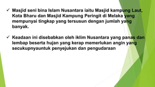 ✓ Masjid seni bina Islam Nusantara iaitu Masjid kampung Laut,
Kota Bharu dan Masjid Kampung Peringit di Melaka yang
mempunyai tingkap yang tersusun dengan jumlah yang
banyak.
✓ Keadaan ini disebabkan oleh iklim Nusantara yang panas dan
lembap beserta hujan yang kerap memerlukan angin yang
secukupnyauntuk penyejukan dan pengudaraan
 