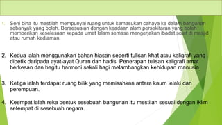 Ciri-ciri seni bina Islam
1. Seni bina itu mestilah mempunyai ruang untuk kemasukan cahaya ke dalam bangunan
sebanyak yang boleh. Bersesuaian dengan keadaan alam persekitaran yang boleh
memberikan keselesaan kepada umat Islam semasa mengerjakan ibadat solat di masjid
atau rumah kediaman.
2. Kedua ialah menggunakan bahan hiasan seperti tulisan khat atau kaligrafi yang
dipetik daripada ayat-ayat Quran dan hadis. Penerapan tulisan kaligrafi amat
berkesan dan begitu harmoni sekali bagi melambangkan kehidupan manusia
3. Ketiga ialah terdapat ruang bilik yang memisahkan antara kaum lelaki dan
perempuan.
4. Keempat ialah reka bentuk sesebuah bangunan itu mestilah sesuai dengan iklim
setempat di sesebuah negara.
 
