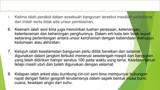 Ciri-ciri seni bina Islam
5. Kelima ialah perabot dalam sesebuah bangunan tersebut mestilah sederhana
dan indah serta tidak ada unsur pembaziran.
6. Keenam ialah seni bina juga mencirikan luahan perasaan, ketenangan,
ketenteraman dan keheningan penghuninya. Dalam erti kata lain tidak wujud
sebarang pertentangan antara unsur kerohanian dengan kebendaan mahupun
keduniaan atau akhiratan.
7. Ketujuh ialah keselamatan bangunan perlu dititik beratkan dan selamat
digunakan dalam jangkini terbukti menerusi sesetengah masjid dan bangunan
yang telah didirikan hampir seratus 100 pada waktu yang lama. Keadaan tahun
tetapi masih utuh dan boleh digunakan dengan selamat.
8. Kelapan ialah arked atau bumbung ciri-ciri seni bina mempunyai hubungan
rapat dengan faktor geografi terutamanya dalam aspek bentuk muka bumi,
cuaca, keadaan angin dan suhu.
 