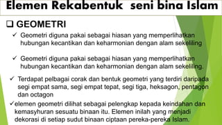 Elemen Rekabentuk seni bina Islam
❑ GEOMETRI
✓ Geometri diguna pakai sebagai hiasan yang memperlihatkan
hubungan kecantikan dan keharmonian dengan alam sekeliling
✓ Geometri diguna pakai sebagai hiasan yang memperlihatkan
hubungan kecantikan dan keharmonian dengan alam sekeliling.
✓ Terdapat pelbagai corak dan bentuk geometri yang terdiri daripada
segi empat sama, segi empat tepat, segi tiga, heksagon, pentagon
dan octagon
✓elemen geometri dilihat sebagai pelengkap kepada keindahan dan
kemasyhuran sesuatu binaan itu. Elemen inilah yang menjadi
dekorasi di setiap sudut binaan ciptaan pereka-pereka Islam.
 