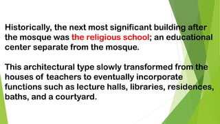 Historically, the next most significant building after
the mosque was the religious school; an educational
center separate from the mosque.
This architectural type slowly transformed from the
houses of teachers to eventually incorporate
functions such as lecture halls, libraries, residences,
baths, and a courtyard.
 