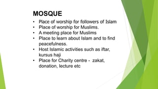 MOSQUE
• Place of worship for followers of Islam
• Place of worship for Muslims.
• A meeting place for Muslims
• Place to learn about Islam and to find
peacefulness.
• Host Islamic activities such as iftar,
kursus haji
• Place for Charity centre - zakat,
donation, lecture etc
 