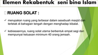 Elemen Rekabentuk seni bina Islam
RUANG SOLAT :
✓ merupakan ruang yang terbesar dalam sesebuah masjid dan
terletak di bahagian tengah dengan menghadap kibalat.
✓ kebiasaannya, ruang solat utama berbentuk empat segi dan
mempunyai keluasan minimum 40 orang jemaah.
 