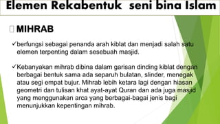 Elemen Rekabentuk seni bina Islam
MIHRAB
✓berfungsi sebagai penanda arah kiblat dan menjadi salah satu
elemen terpenting dalam sesebuah masjid.
✓Kebanyakan mihrab dibina dalam garisan dinding kiblat dengan
berbagai bentuk sama ada separuh bulatan, slinder, menegak
atau segi empat bujur. Mihrab lebih ketara lagi dengan hiasan
geometri dan tulisan khat ayat-ayat Quran dan ada juga masjid
yang menggunakan arca yang berbagai-bagai jenis bagi
menunjukkan kepentingan mihrab.
 