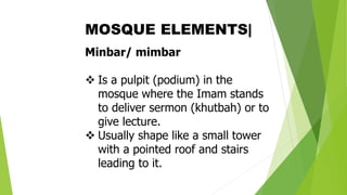 Minbar/ mimbar
❖ Is a pulpit (podium) in the
mosque where the Imam stands
to deliver sermon (khutbah) or to
give lecture.
❖ Usually shape like a small tower
with a pointed roof and stairs
leading to it.
MOSQUE ELEMENTS|
 