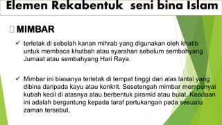 Elemen Rekabentuk seni bina Islam
MIMBAR
✓ terletak di sebelah kanan mihrab yang digunakan oleh khatib
untuk membaca khutbah atau syarahan sebelum sembahyang
Jumaat atau sembahyang Hari Raya.
✓ Mimbar ini biasanya terletak di tempat tinggi dari alas lantai yang
dibina daripada kayu atau konkrit. Sesetengah mimbar mempunyai
kubah kecil di atasnya atau berbentuk piramid atau bulat. Keadaan
ini adalah bergantung kepada taraf pertukangan pada sesuatu
zaman tersebut.
 