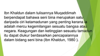 Ibn Khaldun dalam tulisannya Muqaddimah
berpendapat bahawa seni bina merupakan satu
daripada ciri ketamadunan yang penting kerana ia
adalah mercu kegemilangan sesuatu bangsa atau
negara. Keagungan dan ketinggian sesuatu tamadun
itu dapat diukur berdasarkan pencapaiannya
dalam bidang seni bina (Ibn Khaldun, 1980 ).
 