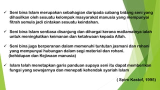 ✓ Seni bina Islam merupakan sebahagian daripada cabang bidang seni yang
dihasilkan oleh sesuatu kelompok masyarakat manusia yang mempunyai
fitrah semula jadi cintakan sesuatu keindahan.
✓ Seni bina Islam sentiasa disanjung dan dihargai kerana matlamatnya ialah
untuk meningkatkan keimanan dan ketakwaan kepada Allah.
✓ Seni bina juga berperanan dalam memenuhi tuntutan jasmani dan rohani
yang mempunyai hubungan dalam segi material dan rohani.
(kehidupan dan Kejiwaan manusia)
✓ Islam telah menetapkan garis panduan supaya seni itu dapat memberikan
fungsi yang sewajarnya dan menepati kehendak syariah Islam
( Spiro Kastof, 1995)
 