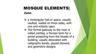 Iwan
❖ a rectangular hall or space, usually
vaulted, walled on three sides, with
one end entirely open.
❖ The formal gateway to the iwan is
called pishtaq, a Persian term for a
portal projecting from the facade of a
building, usually decorated with
calligraphy bands, glazed tilework,
and geometric designs
MOSQUE ELEMENTS|
 