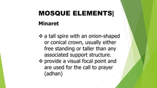 Minaret
❖ a tall spire with an onion-shaped
or conical crown, usually either
free standing or taller than any
associated support structure.
❖ provide a visual focal point and
are used for the call to prayer
(adhan)
MOSQUE ELEMENTS|
 