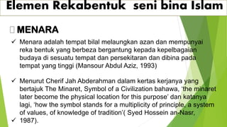 Elemen Rekabentuk seni bina Islam
MENARA
✓ Menara adalah tempat bilal melaungkan azan dan mempunyai
reka bentuk yang berbeza bergantung kepada kepelbagaian
budaya di sesuatu tempat dan persekitaran dan dibina pada
tempat yang tinggi (Mansour Abdul Aziz, 1993)
✓ Menurut Cherif Jah Abderahman dalam kertas kerjanya yang
bertajuk The Minaret, Symbol of a Civilization bahawa, ‘the minaret
later become the physical location for this purpose’ dan katanya
lagi, ‘how the symbol stands for a multiplicity of principle, a system
of values, of knowledge of tradition’( Syed Hossein an-Nasr,
✓ 1987).
 