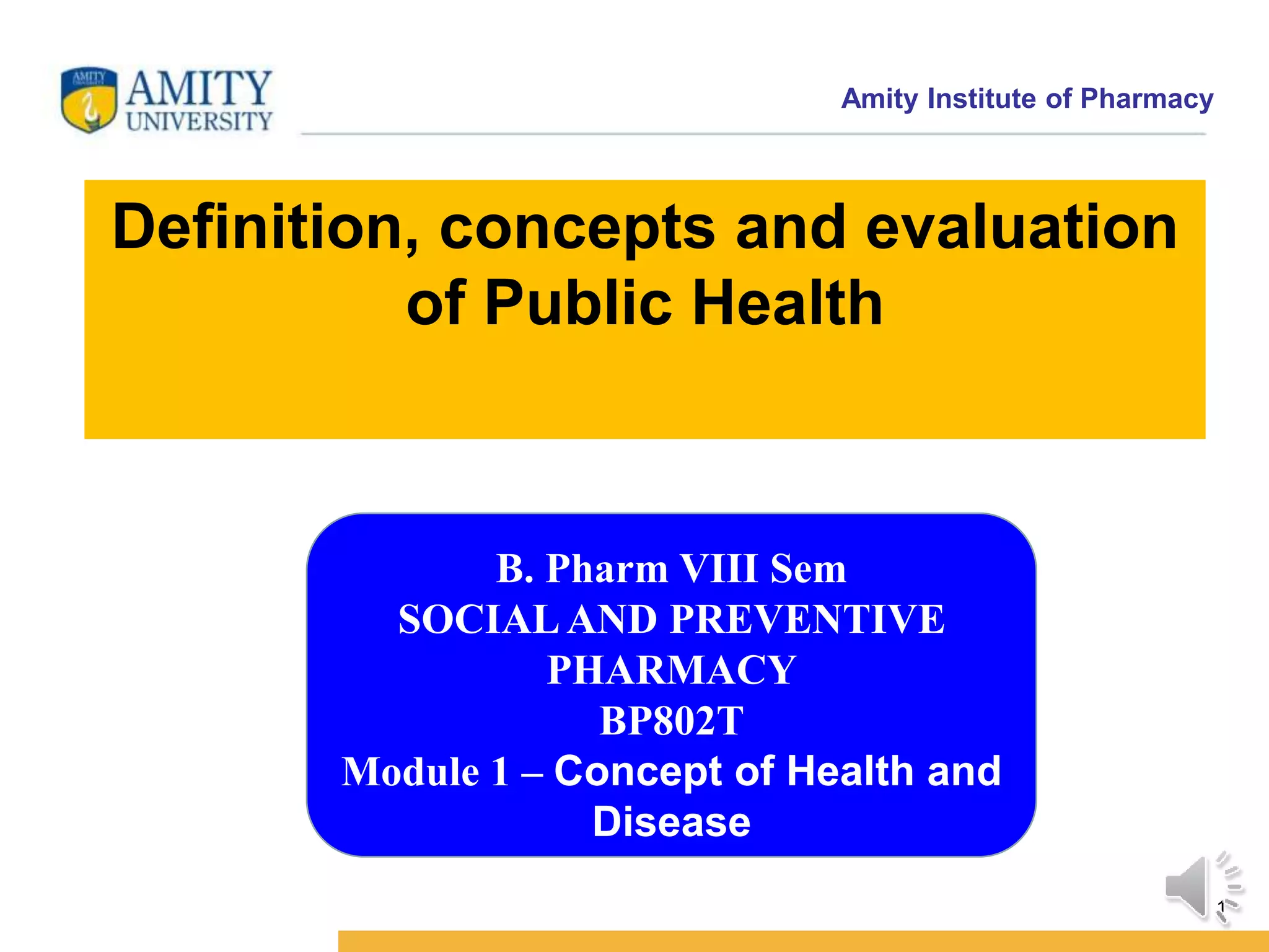 Amity Institute of Pharmacy
1
Definition, concepts and evaluation
of Public Health
B. Pharm VIII Sem
SOCIALAND PREVENTIVE
PHARMACY
BP802T
Module 1 – Concept of Health and
Disease
 