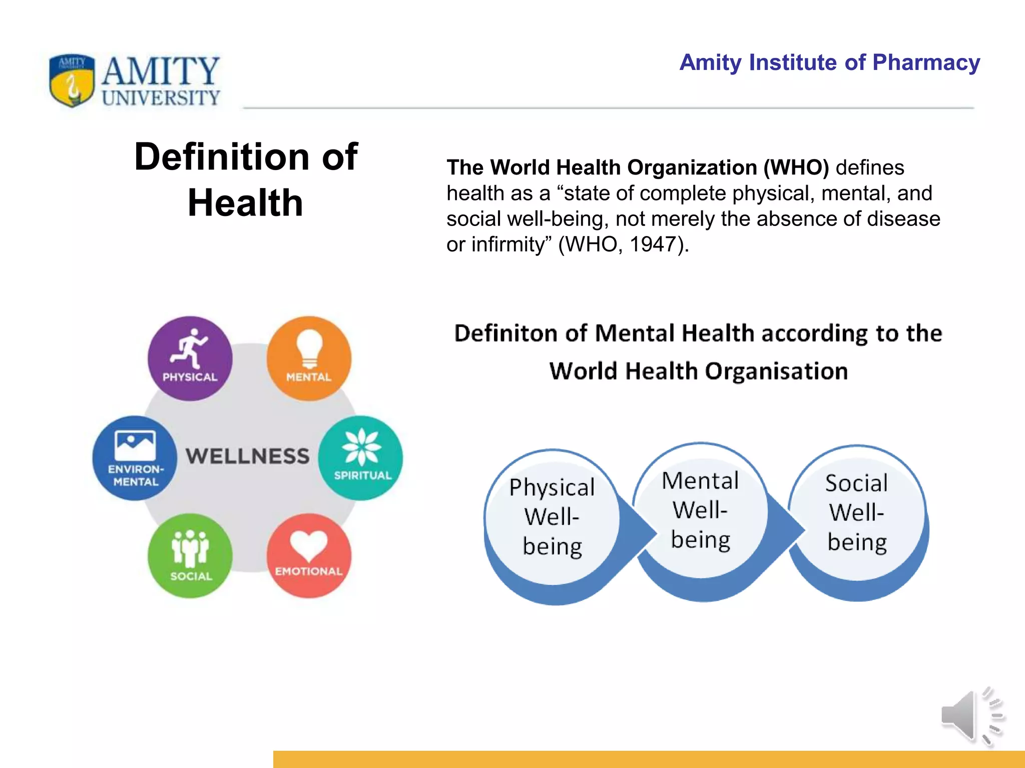 Amity Institute of Pharmacy
Definition of
Health
The World Health Organization (WHO) defines
health as a “state of complete physical, mental, and
social well-being, not merely the absence of disease
or infirmity” (WHO, 1947).
 