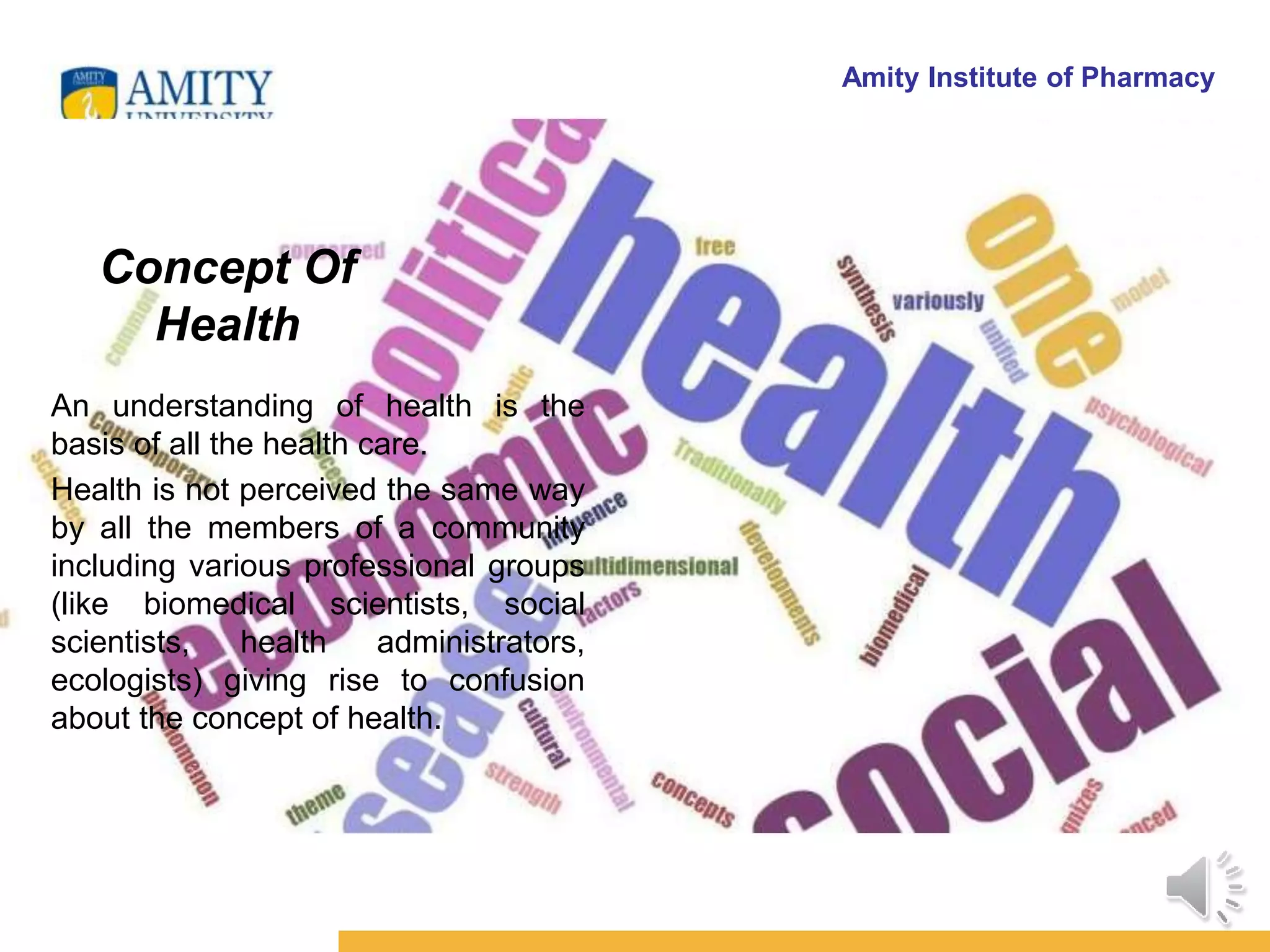 Amity Institute of Pharmacy
Concept Of
Health
An understanding of health is the
basis of all the health care.
Health is not perceived the same way
by all the members of a community
including various professional groups
(like biomedical scientists, social
scientists, health administrators,
ecologists) giving rise to confusion
about the concept of health.
 