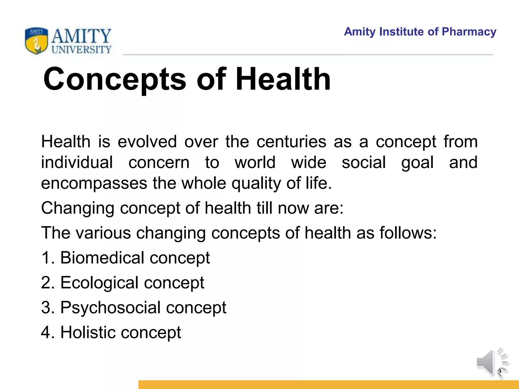 Amity Institute of Pharmacy
Concepts of Health of Health
4
Health is evolved over the centuries as a concept from
individual concern to world wide social goal and
encompasses the whole quality of life.
Changing concept of health till now are:
The various changing concepts of health as follows:
1. Biomedical concept
2. Ecological concept
3. Psychosocial concept
4. Holistic concept
 