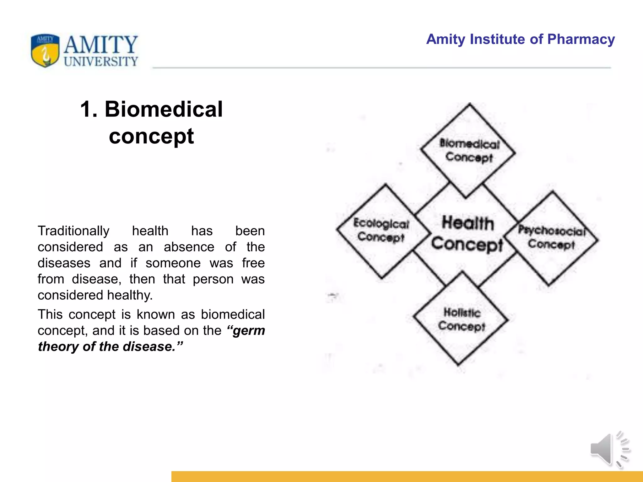 Amity Institute of Pharmacy
1. Biomedical
concept
Traditionally health has been
considered as an absence of the
diseases and if someone was free
from disease, then that person was
considered healthy.
This concept is known as biomedical
concept, and it is based on the “germ
theory of the disease.”
 