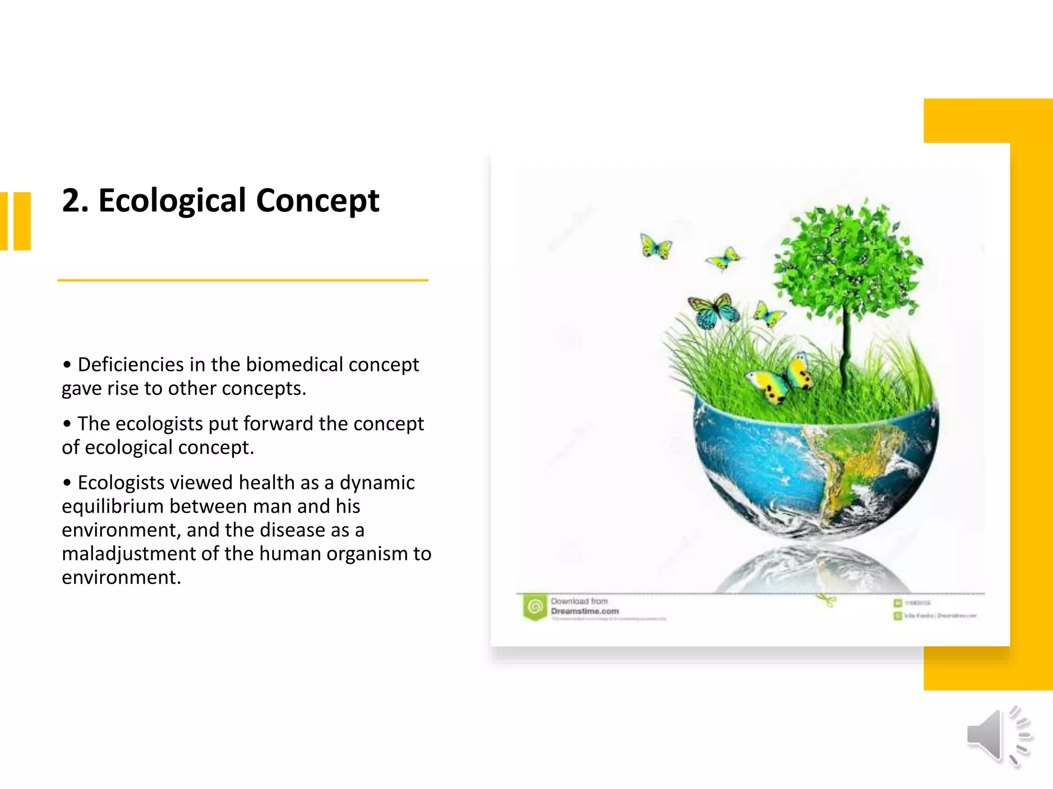 2. Ecological Concept
• Deficiencies in the biomedical concept
gave rise to other concepts.
• The ecologists put forward the concept
of ecological concept.
• Ecologists viewed health as a dynamic
equilibrium between man and his
environment, and the disease as a
maladjustment of the human organism to
environment.
 