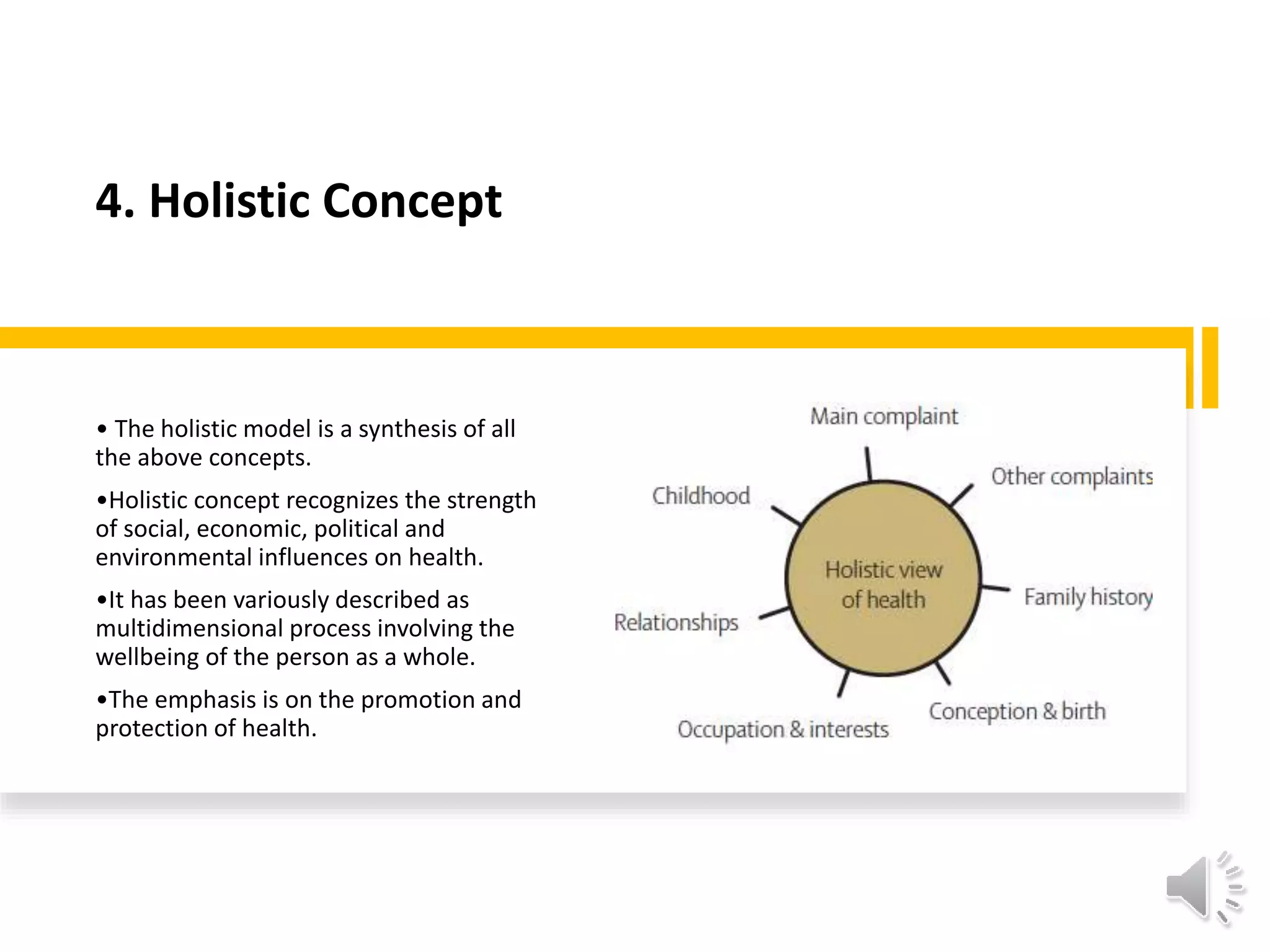 4. Holistic Concept
• The holistic model is a synthesis of all
the above concepts.
•Holistic concept recognizes the strength
of social, economic, political and
environmental influences on health.
•It has been variously described as
multidimensional process involving the
wellbeing of the person as a whole.
•The emphasis is on the promotion and
protection of health.
 