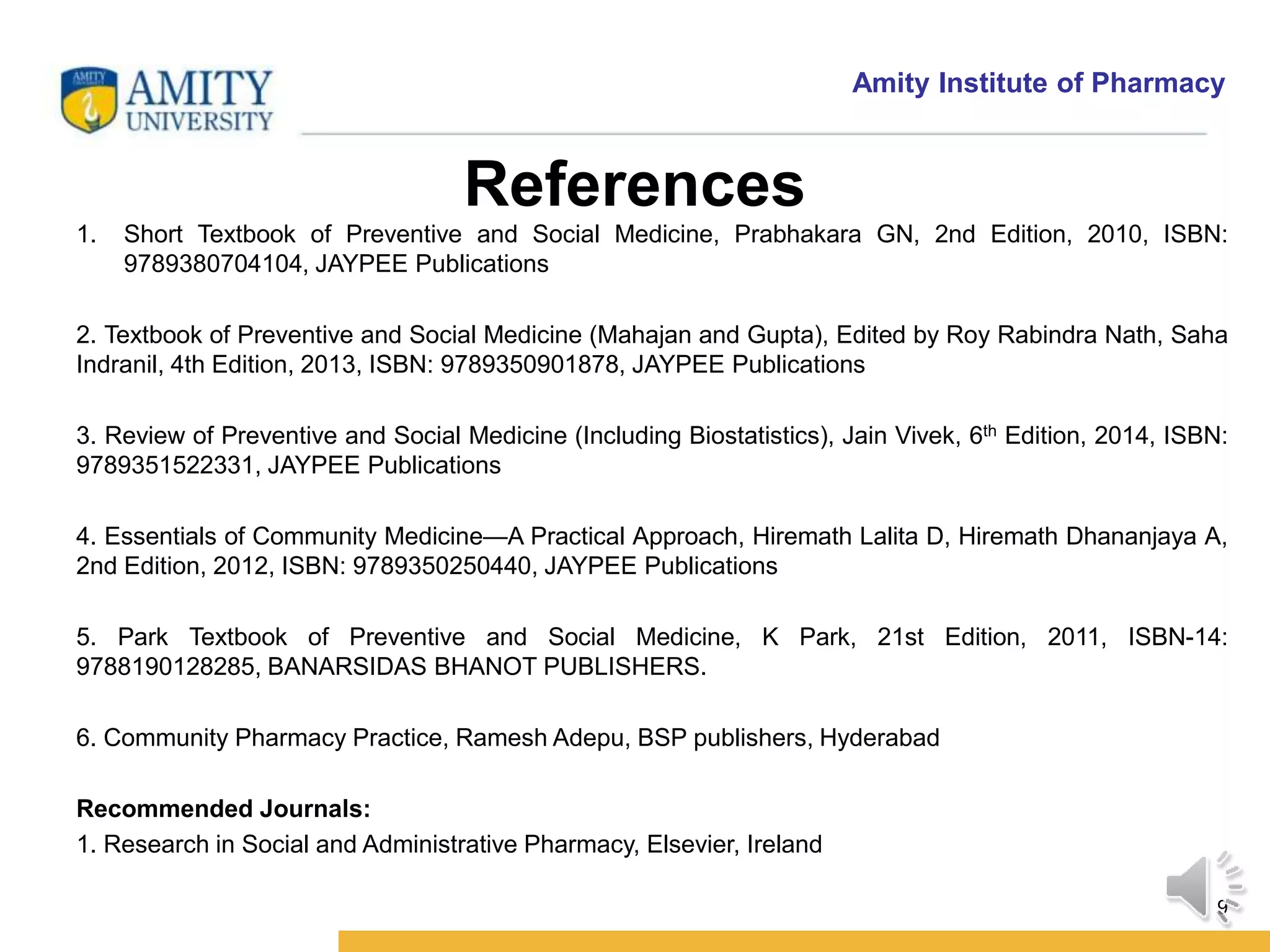 Amity Institute of Pharmacy
References
1. Short Textbook of Preventive and Social Medicine, Prabhakara GN, 2nd Edition, 2010, ISBN:
9789380704104, JAYPEE Publications
2. Textbook of Preventive and Social Medicine (Mahajan and Gupta), Edited by Roy Rabindra Nath, Saha
Indranil, 4th Edition, 2013, ISBN: 9789350901878, JAYPEE Publications
3. Review of Preventive and Social Medicine (Including Biostatistics), Jain Vivek, 6th Edition, 2014, ISBN:
9789351522331, JAYPEE Publications
4. Essentials of Community Medicine—A Practical Approach, Hiremath Lalita D, Hiremath Dhananjaya A,
2nd Edition, 2012, ISBN: 9789350250440, JAYPEE Publications
5. Park Textbook of Preventive and Social Medicine, K Park, 21st Edition, 2011, ISBN-14:
9788190128285, BANARSIDAS BHANOT PUBLISHERS.
6. Community Pharmacy Practice, Ramesh Adepu, BSP publishers, Hyderabad
Recommended Journals:
1. Research in Social and Administrative Pharmacy, Elsevier, Ireland
9
 