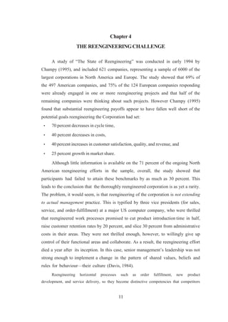 11
Chapter 4
THEREENGINEERINGCHALLENGE
A study of “The State of Reengineering” was conducted in early 1994 by
Champy (1995), and included 621 companies, representing a sample of 6000 of the
largest corporations in North America and Europe. The study showed that 69% of
the 497 American companies, and 75% of the 124 European companies responding
were already engaged in one or more reengineering projects and that half of the
remaining companies were thinking about such projects. However Champy (1995)
found that substantial reengineering payoffs appear to have fallen well short of the
potential goals reengineering the Corporation had set:
• 70 percent decreases in cycle time,
• 40 percent decreases in costs,
• 40 percent increases in customer satisfaction, quality, and revenue, and
• 25 percent growth in market share.
Although little information is available on the 71 percent of the ongoing North
American reengineering efforts in the sample, overall, the study showed that
participants had failed to attain these benchmarks by as much as 30 percent. This
leads to the conclusion that the thoroughly reengineered corporation is as yet a rarity.
The problem, it would seem, is that reengineering of the corporation is not extending
to actual management practice. This is typified by three vice presidents (for sales,
service, and order-fulfillment) at a major US computer company, who were thrilled
that reengineered work processes promised to cut product introduction time in half,
raise customer retention rates by 20 percent, and slice 30 percent from administrative
costs in their areas. They were not thrilled enough, however, to willingly give up
control of their functional areas and collaborate. As a result, the reengineering effort
died a year after its inception. In this case, senior management’s leadership was not
strong enough to implement a change in the pattern of shared values, beliefs and
rules for behaviour—their culture (Davis, 1984).
Reengineering horizontal processes such as order fulfillment, new product
development, and service delivery, so they become distinctive competencies that competitors
 
