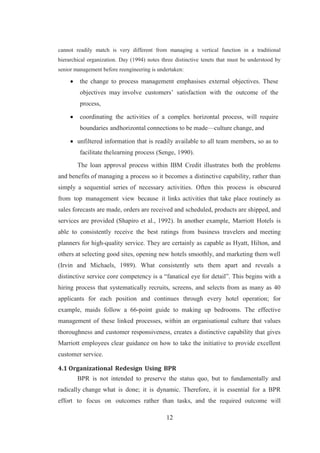 12
cannot readily match is very different from managing a vertical function in a traditional
hierarchical organization. Day (1994) notes three distinctive tenets that must be understood by
senior management before reengineering is undertaken:
 the change to process management emphasises external objectives. These
objectives may involve customers’ satisfaction with the outcome of the
process,
 coordinating the activities of a complex horizontal process, will require
boundaries andhorizontal connections to be made—culture change, and
 unfiltered information that is readily available to all team members, so as to
facilitate thelearning process (Senge, 1990).
The loan approval process within IBM Credit illustrates both the problems
and benefits of managing a process so it becomes a distinctive capability, rather than
simply a sequential series of necessary activities. Often this process is obscured
from top management view because it links activities that take place routinely as
sales forecasts are made, orders are received and scheduled, products are shipped, and
services are provided (Shapiro et al., 1992). In another example, Marriott Hotels is
able to consistently receive the best ratings from business travelers and meeting
planners for high-quality service. They are certainly as capable as Hyatt, Hilton, and
others at selecting good sites, opening new hotels smoothly, and marketing them well
(Irvin and Michaels, 1989). What consistently sets them apart and reveals a
distinctive service core competency is a “fanatical eye for detail”. This begins with a
hiring process that systematically recruits, screens, and selects from as many as 40
applicants for each position and continues through every hotel operation; for
example, maids follow a 66-point guide to making up bedrooms. The effective
management of these linked processes, within an organisational culture that values
thoroughness and customer responsiveness, creates a distinctive capability that gives
Marriott employees clear guidance on how to take the initiative to provide excellent
customer service.
4.1 Organizational Redesign Using BPR
BPR is not intended to preserve the status quo, but to fundamentally and
radically change what is done; it is dynamic. Therefore, it is essential for a BPR
effort to focus on outcomes rather than tasks, and the required outcome will
 