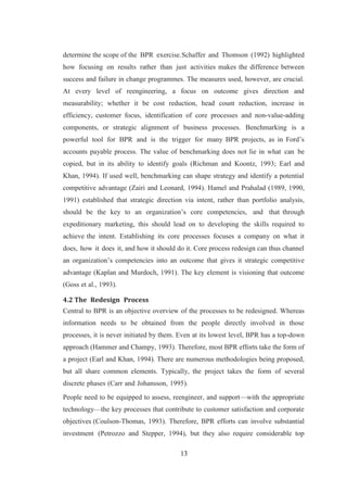13
determine the scope of the BPR exercise.Schaffer and Thomson (1992) highlighted
how focusing on results rather than just activities makes the difference between
success and failure in change programmes. The measures used, however, are crucial.
At every level of reengineering, a focus on outcome gives direction and
measurability; whether it be cost reduction, head count reduction, increase in
efficiency, customer focus, identification of core processes and non-value-adding
components, or strategic alignment of business processes. Benchmarking is a
powerful tool for BPR and is the trigger for many BPR projects, as in Ford’s
accounts payable process. The value of benchmarking does not lie in what can be
copied, but in its ability to identify goals (Richman and Koontz, 1993; Earl and
Khan, 1994). If used well, benchmarking can shape strategy and identify a potential
competitive advantage (Zairi and Leonard, 1994). Hamel and Prahalad (1989, 1990,
1991) established that strategic direction via intent, rather than portfolio analysis,
should be the key to an organization’s core competencies, and that through
expeditionary marketing, this should lead on to developing the skills required to
achieve the intent. Establishing its core processes focuses a company on what it
does, how it does it, and how it should do it. Core process redesign can thus channel
an organization’s competencies into an outcome that gives it strategic competitive
advantage (Kaplan and Murdoch, 1991). The key element is visioning that outcome
(Goss et al., 1993).
4.2 The Redesign Process
Central to BPR is an objective overview of the processes to be redesigned. Whereas
information needs to be obtained from the people directly involved in those
processes, it is never initiated by them. Even at its lowest level, BPR has a top-down
approach (Hammer and Champy, 1993). Therefore, most BPR efforts take the form of
a project (Earl and Khan, 1994). There are numerous methodologies being proposed,
but all share common elements. Typically, the project takes the form of several
discrete phases (Carr and Johansson, 1995).
People need to be equipped to assess, reengineer, and support—with the appropriate
technology—the key processes that contribute to customer satisfaction and corporate
objectives (Coulson-Thomas, 1993). Therefore, BPR efforts can involve substantial
investment (Petrozzo and Stepper, 1994), but they also require considerable top
 