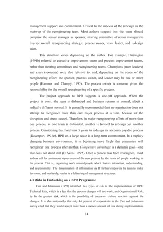 14
management support and commitment. Critical to the success of the redesign is the
make-up of the reengineering team. Most authors suggest that the team should
comprise the senior manager as sponsor, steering committee of senior managers to
oversee overall reengineering strategy, process owner, team leader, and redesign
team.
This structure varies depending on the author. For example, Harrington
(1991b) referred to executive improvement teams and process improvement teams,
rather than steering committees and reengineering teams. Champions (team leaders)
and czars (sponsors) were also referred to, and, depending on the scope of the
reengineering effort, the sponsor, process owner, and leader may be one or more
people (Hammer and Champy, 1993). The process owner is someone given the
responsibility for the overall reengineering of a specific process.
The project approach to BPR suggests a one-off approach. When the
project is over, the team is disbanded and business returns to normal, albeit a
radically different normal. It is generally recommended that an organization does not
attempt to reengineer more than one major process at a time, because of the
disruption and stress caused. Therefore, in major reengineering efforts of more than
one process, as one team is disbanded, another is formed to redesign yet another
process. Considering that Ford took 5 years to redesign its accounts payable process
(Davenport, 1993c), BPR on a large scale is a long-term commitment. In a rapidly
changing business environment, it is becoming more likely that companies will
reengineer one process after another. Competitive advantage is a dynamic goal—one
that does not stand still (D’Aveni, 1995). Once a process has been redesigned, most
authors call for continuous improvement of the new process by the team of people working in
the process. That is, organizing work around people which fosters interaction, understanding,
and responsibility. The dissemination of information via IT further empowers the team to make
decisions, and inevitably, results in a delivering of management structures.
4.3 Risks in Embarking on a BPR Programme
Carr and Johansson (1995) identified two types of risk in the implementation of BPR:
Technical Risk, which is a fear that the process changes will not work, and Organisational Risk,
by far the greatest risk, which is the possibility of corporate culture reaction against the
changes. It is also noteworthy that only 44 percent of respondents to the Carr and Johansson
survey cited that they would accept more than a modest amount of risk during implementation.
 