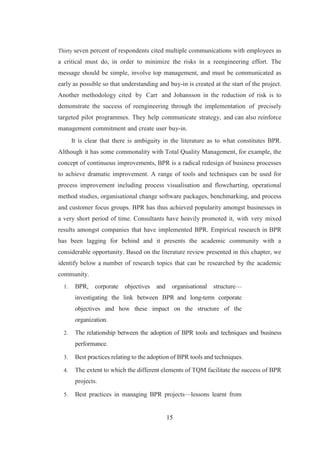 15
Thirty seven percent of respondents cited multiple communications with employees as
a critical must do, in order to minimize the risks in a reengineering effort. The
message should be simple, involve top management, and must be communicated as
early as possible so that understanding and buy-in is created at the start of the project.
Another methodology cited by Carr and Johansson in the reduction of risk is to
demonstrate the success of reengineering through the implementation of precisely
targeted pilot programmes. They help communicate strategy, and can also reinforce
management commitment and create user buy-in.
It is clear that there is ambiguity in the literature as to what constitutes BPR.
Although it has some commonality with Total Quality Management, for example, the
concept of continuous improvements, BPR is a radical redesign of business processes
to achieve dramatic improvement. A range of tools and techniques can be used for
process improvement including process visualisation and flowcharting, operational
method studies, organisational change software packages, benchmarking, and process
and customer focus groups. BPR has thus achieved popularity amongst businesses in
a very short period of time. Consultants have heavily promoted it, with very mixed
results amongst companies that have implemented BPR. Empirical research in BPR
has been lagging for behind and it presents the academic community with a
considerable opportunity. Based on the literature review presented in this chapter, we
identify below a number of research topics that can be researched by the academic
community.
1. BPR, corporate objectives and organisational structure—
investigating the link between BPR and long-term corporate
objectives and how these impact on the structure of the
organization.
2. The relationship between the adoption of BPR tools and techniques and business
performance.
3. Best practices relating to the adoption of BPR tools and techniques.
4. The extent to which the different elements of TQM facilitate the success of BPR
projects.
5. Best practices in managing BPR projects—lessons learnt from
 