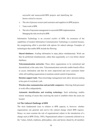 16
successful and unsuccessful BPR projects and identifying the
factors critical to success.
6. The role of process owners (and customers and suppliers) in BPR projects.
7. Team work in BPR.
8. The role of top/senior management in successful BPR implementation.
Managing the risks involved in BPR
Information Technology is an essential enabler of BPR. An awareness of the
capabilities of modern Information Communication Technology is essential because,
the reengineering effort is provided with options for radical redesign. Examples of
technologies that enable BPR include the fllowing:
Shared databases: Availing information in many places simultaneously. Work can
thus be performed simultaneously, rather than sequentially, as it was before shared
databases.
Telecommunication networks: These allow organizations to be centralized and
decentralized, at the same time. Telecommunication networks enable branch offices
to access information and thus be more empowered and serve customers better
while still enabling organizations to maintain central control of operations.
Decision support tools: These knowledge management tools allow decision-making
to bea part of everybody’s job.
Wireless data communication and portable computers: Allowing field personnel
to work office independently.
Automatic identification and tracking technology: Such technology enables
remote tracking of assets thus resolving the need to establish where the assets are
located.
4.4 The Cultural Challenge of BPR
The most fundamental issue in relation to BPR capacity is, however, whether
organizations can generate and survive the cultural change which BPR requires.
Hence, we must examine the role of organizational culture in the introduction of a
change such as BPR (Tichy, 1983). Organisational culture is commonly referred to as
the “values, beliefs, traditions, philosophies, rules and heroes shared by all members
 