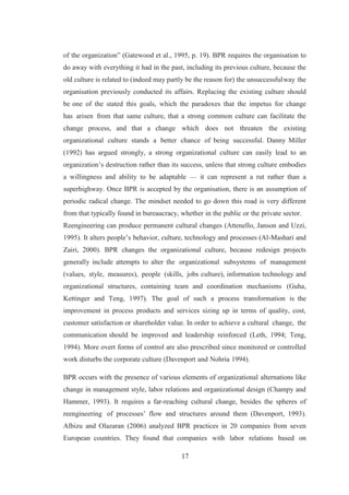 17
of the organization” (Gatewood et al., 1995, p. 19). BPR requires the organisation to
do away with everything it had in the past, including its previous culture, because the
old culture is related to (indeed may partly be the reason for) the unsuccessfulway the
organisation previously conducted its affairs. Replacing the existing culture should
be one of the stated this goals, which the paradoxes that the impetus for change
has arisen from that same culture, that a strong common culture can facilitate the
change process, and that a change which does not threaten the existing
organizational culture stands a better chance of being successful. Danny Miller
(1992) has argued strongly, a strong organizational culture can easily lead to an
organization’s destruction rather than its success, unless that strong culture embodies
a willingness and ability to be adaptable — it can represent a rut rather than a
superhighway. Once BPR is accepted by the organisation, there is an assumption of
periodic radical change. The mindset needed to go down this road is very different
from that typically found in bureaucracy, whether in the public or the private sector.
Reengineering can produce permanent cultural changes (Attenello, Janson and Uzzi,
1995). It alters people’s behavior, culture, technology and processes (Al-Mashari and
Zairi, 2000). BPR changes the organizational culture, because redesign projects
generally include attempts to alter the organizational subsystems of management
(values, style, measures), people (skills, jobs culture), information technology and
organizational structures, containing team and coordination mechanisms (Guha,
Kettinger and Teng, 1997). The goal of such a process transformation is the
improvement in process products and services sizing up in terms of quality, cost,
customer satisfaction or shareholder value. In order to achieve a cultural change, the
communication should be improved and leadership reinforced (Leth, 1994; Teng,
1994). More overt forms of control are also prescribed since monitored or controlled
work disturbs the corporate culture (Davenport and Nohria 1994).
BPR occurs with the presence of various elements of organizational alternations like
change in management style, labor relations and organizational design (Champy and
Hammer, 1993). It requires a far-reaching cultural change, besides the spheres of
reengineering of processes’ flow and structures around them (Davenport, 1993).
Albizu and Olazaran (2006) analyzed BPR practices in 20 companies from seven
European countries. They found that companies with labor relations based on
 