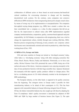 18
collaboration of different actors or those based on social economy had beneficial
cultural conditions for overcoming reluctance to change and for launching
decentralized work systems. On the contrary, some companies met extensive
difficultiesin BPR introduction when reengineering destroyed its deeply rooted values
by means of wrong way of its implementation or conceptualization. The companies
that applied varying change programs (e.g. BPR) have created a culture that was
later consolidated into a company as a value. In other companies that did not go
that far, the improvement in cultural values after BPR implementation regarded
company institutionalization, cooperation, quality, customer-based approach and joint
responsibility. In UK Probank, in conjunction with reengineering, there was a trial to
change the organizational culture, initially through team working (McCabe, 2004).
Business process reengineering in Samsung, in turn, created a new corporate culture
that became more internationally oriented and rested on productivity, rather than long
working hours (Choi, 1995.
4.5 BPR in USA, Europe and India
USA and some countries in Europe are termed as ‘developed economy’ today,
while India is a ‘developing economy’ along with other emerging economies like
China, Brazil, Russia, Mexico, Turkey and Indonesia. Historically, as we have seen
earlier, Michael Hammer from USA promoted the cause of BPR, being one of the
earliest advocates of this theory. American companies were enjoying monopoly in the
days of mass production factories with their huge assembly lines. Japanese threatened
this monopoly with their superior quality products offered at cheaper prices. This
led to a re-thinking process in US which ultimately resulted in the development of
BPR methodology.
The European industry, on the other hand, is supposed to be quality conscious
from the beginning. The stringent norms in Europe made it possible for their
manufacturing industry to be ahead of their counterparts in US. This has been
apparent with Automobile Industry in Europe following stringent Euro-II Norms.
Of late, the Indian Automobile Industry has also caught-up with them by adopting the
Euro- II compliance. India’s quality movement is dominated by adoption of ISO
9000 and TQM by large number of business houses (See Figure 2). The open
 