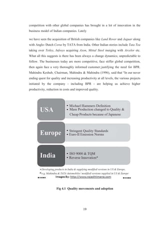 19
competition with other global companies has brought in a lot of innovation in the
business model of Indian companies. Lately
we have seen the acquisition of British companies like Land Rover and Jaguar along
with Anglo- Dutch Corus by TATA from India. Other Indian stories include Tata Tea
taking over Tetley, Infosys acquiring Axon, Mittal Steel merging with Arcelor etc.
What all this suggests is there has been always a change dynamics; unpredictable to
follow. The businesses today are more competitive, face stiffer global competition,
then again face a very thoroughly informed customer; justifying the need for BPR.
Mahindra Keshub, Chairman, Mahindra & Mahindra (1996), said that “In our never
ending quest for quality and increasing productivity at all levels, the various projects
initiated by the company - including BPR - are helping us achieve higher
productivity, reduction in costs and improved quality.
Fig 4.1 Quality movements and adoption
 