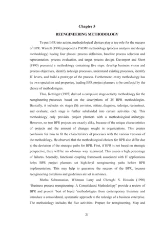 21
Chapter 5
REENGINEERINGMETHODOLOGY
To put BPR into action, methodological choices play a key role for the success
of BPR. Wastell (1996) proposed a PADM methodology (process analysis and design
methodology) having four phases: process definition, baseline process selection and
representation, process evaluation, and target process design. Davenport and Short
(1990) presented a methodology containing five steps: develop business vision and
process objectives, identify redesign processes, understand existing processes, identify
IT levers, and build a prototype of the process. Furthermore, every methodology has
its own specialties and properties, leading BPR project planners to be confused by the
choice of methodologies.
Thus, Kettinger (1997) derived a composite stage-activity methodology for the
reengineering processes based on the descriptions of 25 BPR methodologies.
Basically, it includes six stages (S): envision, initiate, diagnose, redesign, reconstruct,
and evaluate; each stage is further subdivided into certain activities (A). This
methodology only provides project planners with a methodological archetype.
However, no two BPR projects are exactly alike, because of the unique characteristics
of projects and the amount of changes sought in organizations. This creates
confusion for how to fit the characteristics of processes with the various versions of
the methodology. He observed that the methodological choices for BPR also differ due
to the deviation of the strategic paths for BPR. First, if BPR is not based on strategic
perspective, there will be no obvious way toproceed. This causes a high percentage
of failures. Secondly, functional coupling framework associated with IT applications
helps BPR project planners set high-level reengineering paths before BPR
implementation. This may help to guarantee the success of the BPR, because
reengineering directions and guidelines are set in advance.
Muthu Subramanian, Whitman Larry and Cheraghi S. Hossein (1990)
“Business process reengineering: A Consolidated Methodology” provide a review of
BPR and present ‘best of breed ‘methodologies from contemporary literature and
introduce a consolidated, systematic approach to the redesign of a business enterprise.
The methodology includes the five activities: Prepare for reengineering, Map and
 