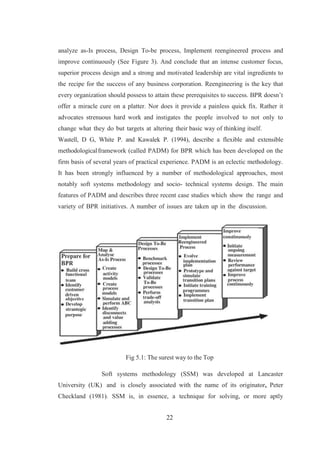 22
analyze as-Is process, Design To-be process, Implement reengineered process and
improve continuously (See Figure 3). And conclude that an intense customer focus,
superior process design and a strong and motivated leadership are vital ingredients to
the recipe for the success of any business corporation. Reengineering is the key that
every organization should possess to attain these prerequisites to success. BPR doesn’t
offer a miracle cure on a platter. Nor does it provide a painless quick fix. Rather it
advocates strenuous hard work and instigates the people involved to not only to
change what they do but targets at altering their basic way of thinking itself.
Wastell, D G, White P. and Kawalek P. (1994), describe a flexible and extensible
methodologicalframework (called PADM) for BPR which has been developed on the
firm basis of several years of practical experience. PADM is an eclectic methodology.
It has been strongly influenced by a number of methodological approaches, most
notably soft systems methodology and socio- technical systems design. The main
features of PADM and describes three recent case studies which show the range and
variety of BPR initiatives. A number of issues are taken up in the discussion.
Fig 5.1: The surest way to the Top
Soft systems methodology (SSM) was developed at Lancaster
University (UK) and is closely associated with the name of its originator, Peter
Checkland (1981). SSM is, in essence, a technique for solving, or more aptly
 