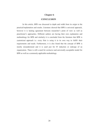 24
Chapter 6
CONCLUSION
In this article, BPR was discussed in depth and width from its origin to the
practical implantation and results. Literature showed that BPR is universal approach,
however it is lacking agreement between researcher’s point of view as well as
practitioner’s approaches. Different authors are having their own explanation and
methodology for BPR and similarly it is concluded from the literature that BPR is
customized approach i.e. every firm is using it in its own way to fulfill their
requirements and needs. Furthermore, it is also found that the concept of BPR is
mostly misunderstood and it is used just for IT induction or redesign of an
organization. There is still a need for exclusive and universally acceptable model for
BPR as well as a commonly applicable methodology.
 