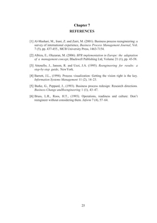 25
Chapter 7
REFERENCES
[1] Al-Mashari, M., Irani, Z. and Zairi, M. (2001). Business process reengineering: a
survey of international experience, Business Process Management Journal, Vol.
7 (5), pp. 437-455., MCB University Press, 1463-7154.
[2] Albizu, E., Olazaran, M. (2006). BPR implementation in Europe: the adaptation
of a management concept, Blackwell Publishing Ltd, Volume 21 (1), pp. 43-58.
[3] Attenello, J., Janson, R. and Uzzi, J.A. (1995). Reengineering for results: a
step-by-step guide, NewYork.
[4] Barrett, J.L., (1994). Process visualization: Getting the vision right is the key.
Information Systems Management 11 (2), 14–23.
[5] Burke, G., Peppard, J., (1993). Business process redesign: Research directions.
Business Change andReengineering 1 (1), 43–47.
[6] Bruss, L.R., Roos, H.T., (1993). Operations, readiness and culture: Don’t
reengineer without considering them. Inform 7 (4), 57–64.
 