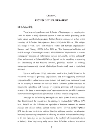 3
Chapter 2
REVIEW OFTHE LITERATURE
2.1 Defining BPR
There is no universally accepted definition of business process reengineering.
There are almost as many definitions of BPR as there are authors publishing on the
topic, we can identify multiple aspects that they have in common. Let us first review
a number of definitions. Davenport and Short (1990) define BPR as: “The analysis
and design of work flows and processes within and between organizations”.
Hammer and Champy (1993) define BPR as, “The fundamental rethinking and
radical redesign of business processes to achieve dramatic improvements in critical,
contemporary measures of performance, such as cost, quality, service, and speed.”
Other authors such as Talwar (1993) have focused on the rethinking, restructuring
and streamlining of the business structure, processes, methods of working,
management systems and external relationships through which value is created and
delivered.
Petrozzo and Stepper (1994), on the other hand, believe that BPR involves the
concurrent redesign of processes, organisations, and their supporting information
systems to achieve radical improvement in time, cost, quality, and customers’ regard
for the company’s products and services. While Lowenthal (1994) describes the
fundamental rethinking and redesign of operating processes and organisational
structure, the focus is on the organization’s core competencies, to achieve dramatic
improvements in organisational performance, as BPR’s essential components.
Although the definition by Davenport and Short (1990) is much narrower,
their description of the concept is as far-reaching. In practice, both TQM and BPR
have focused on the definition and operation of business processes to produce
products and services within a defined business scope. However, neither TQM nor
BPR have focused on strategic business direction setting or planning, but, of course,
these may be necessary components in achieving this vision. Also each methodology,
in it’s own right, does not have the intention or the capability ofreinventing business
or industry. More importantly, only one of these definitions refers to information
 