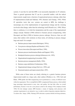 4
systems. It can thus be said that BPR is not necessarily dependent on IT solutions.
There is general agreement that IT can be a powerful enabler, with the radical
improvements sought more a function of organisational process redesign, rather than
IT implementation (Gadd and Oakland, 1995; Hammer and Champy, 1993). While
IT specialists insist that new systems are central to BPR, the challenge is
increasingly one of the implementation of organisational change and the visioning
involved in that change, rather than the technology itself (Wastell et al., 1994). Where
there is confusion, it is in both the interpretation and the scope of the organisational
change concept. Hammer (1990) referred to business process reengineering, while
Davenport and Short (1990) to business process redesign. However, there are still
many other authors with variations on these terms, all referring to process changes
large and small. For example
 Business process improvement (Harrington, 1991a),
 Core process redesign (Kaplan and Murdoch, 1991),
 Process innovation (Davenport and Short, 1990),
 Business process transformation (Burke and Peppard, 1993),
 Breakpoint business process redesign (Johanssen et al., 1993),
 Organisational reengineering (Lowenthal, 1994),
 Business process management (Duffy, 1994),
 Business scope redefinition (Venkatraman, 1994),
 Organisational change ecology (Earl et al., 1995), and
 Structured analysis and improvement (Zairi, 1997).
While some of these terms are clearly referring to a generic business process
improvement model on a large scale, other authors (Watkins et al., 1993; Earl and
Khan, 1994) point out that reengineering can be performed at a variety of different levels
within the organisation. This is exemplified in IBM’s reengineered finance process, which yielded
large percentage improvements in costs, time, and quality, but had little effect on overall
performance, because it was not a core process central to the strategy of the company (Currid,
1994). Put into strategic context, BPR becomes a means of aligning work processes with
customer requirements in an interactive way, in order to achieve long-term corporate objectives.
To achieve this, Senge (1990); Deming (1993) advocate a systems outlook involving customers,
 