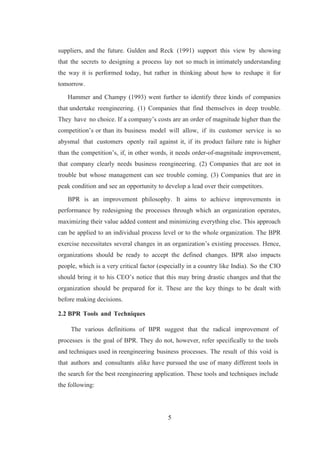 5
suppliers, and the future. Gulden and Reck (1991) support this view by showing
that the secrets to designing a process lay not so much in intimately understanding
the way it is performed today, but rather in thinking about how to reshape it for
tomorrow.
Hammer and Champy (1993) went further to identify three kinds of companies
that undertake reengineering. (1) Companies that find themselves in deep trouble.
They have no choice. If a company’s costs are an order of magnitude higher than the
competition’s or than its business model will allow, if its customer service is so
abysmal that customers openly rail against it, if its product failure rate is higher
than the competition’s, if, in other words, it needs order-of-magnitude improvement,
that company clearly needs business reengineering. (2) Companies that are not in
trouble but whose management can see trouble coming. (3) Companies that are in
peak condition and see an opportunity to develop a lead over their competitors.
BPR is an improvement philosophy. It aims to achieve improvements in
performance by redesigning the processes through which an organization operates,
maximizing their value added content and minimizing everything else. This approach
can be applied to an individual process level or to the whole organization. The BPR
exercise necessitates several changes in an organization’s existing processes. Hence,
organizations should be ready to accept the defined changes. BPR also impacts
people, which is a very critical factor (especially in a country like India). So the CIO
should bring it to his CEO’s notice that this may bring drastic changes and that the
organization should be prepared for it. These are the key things to be dealt with
before making decisions.
2.2 BPR Tools and Techniques
The various definitions of BPR suggest that the radical improvement of
processes is the goal of BPR. They do not, however, refer specifically to the tools
and techniques used in reengineering business processes. The result of this void is
that authors and consultants alike have pursued the use of many different tools in
the search for the best reengineering application. These tools and techniques include
the following:
 