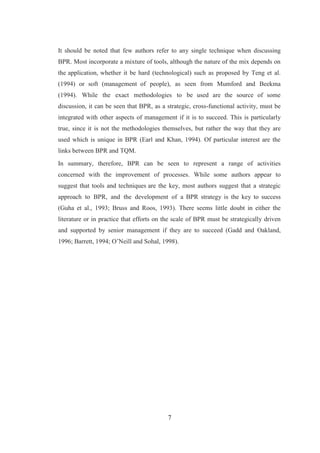 7
It should be noted that few authors refer to any single technique when discussing
BPR. Most incorporate a mixture of tools, although the nature of the mix depends on
the application, whether it be hard (technological) such as proposed by Teng et al.
(1994) or soft (management of people), as seen from Mumford and Beekma
(1994). While the exact methodologies to be used are the source of some
discussion, it can be seen that BPR, as a strategic, cross-functional activity, must be
integrated with other aspects of management if it is to succeed. This is particularly
true, since it is not the methodologies themselves, but rather the way that they are
used which is unique in BPR (Earl and Khan, 1994). Of particular interest are the
links between BPR and TQM.
In summary, therefore, BPR can be seen to represent a range of activities
concerned with the improvement of processes. While some authors appear to
suggest that tools and techniques are the key, most authors suggest that a strategic
approach to BPR, and the development of a BPR strategy is the key to success
(Guha et al., 1993; Bruss and Roos, 1993). There seems little doubt in either the
literature or in practice that efforts on the scale of BPR must be strategically driven
and supported by senior management if they are to succeed (Gadd and Oakland,
1996; Barrett, 1994; O’Neill and Sohal, 1998).
 