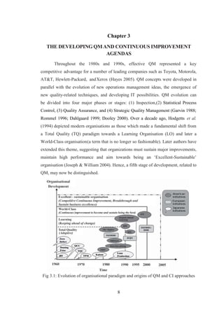 8
Chapter 3
THE DEVELOPING QMAND CONTINUOUS IMPROVEMENT
AGENDAS
Throughout the 1980s and 1990s, effective QM represented a key
competitive advantage for a number of leading companies such as Toyota, Motorola,
AT&T, Hewlett-Packard, andXerox (Hayes 2005). QM concepts were developed in
parallel with the evolution of new operations management ideas, the emergence of
new quality-related techniques, and developing IT possibilities. QM evolution can
be divided into four major phases or stages: (1) Inspection,(2) Statistical Process
Control, (3) Quality Assurance, and (4) Strategic Quality Management (Garvin 1988;
Rommel 1996; Dahlgaard 1999; Dooley 2000). Over a decade ago, Hodgetts et al.
(1994) depicted modern organisations as those which made a fundamental shift from
a Total Quality (TQ) paradigm towards a Learning Organisation (LO) and later a
World-Class organisation(a term that is no longer so fashionable). Later authors have
extended this theme, suggesting that organizations must sustain major improvements,
maintain high performance and aim towards being an ‘Excellent-Sustainable’
organisation (Joseph & William 2004). Hence, a fifth stage of development, related to
QM, may now be distinguished.
Fig 3.1: Evolution of organisational paradigm and origins of QM and CI approaches
 