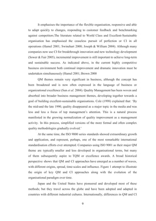 9
It emphasises the importance of the flexible organisation, responsive and able
to adapt quickly to changes, responding to customer feedback and benchmarking
against competitors.The literature related to World Class and Excellent-Sustainable
organisation has emphasised the ceaseless pursuit of perfection or CI in all
operations (Hamel 2001; Swinehart 2000; Joseph & William 2004). Although many
companies now use CI for breakthrough innovation and new technology development
(Sower & Fair 2005), incremental improvement is still important to achieve long-term
and sustainable success. As indicated above, in the current highly competitive
business environment both continual improvement and dramatic innovation must be
undertaken simultaneously (Hamel 2001; Brown 2000
QM themes remain very significant in business, although the concept has
been broadened and is now often expressed in the language of business or
organizational excellence (Sun et al. 2004). Quality Management has been woven and
absorbed into broader business management themes, developing together towards a
goal of building excellent-sustainable organisations. Cole (1998) explained that: ‘By
the mid-and the late 1990, quality disappeared as a major topic in the media and was
less and less a focus of top management’s attention. This is a natural process
manifested in the growing normalization of quality improvement as a management
activity. In this process, simplified versions of the more formal and often complex
quality methodologies gradually evolved.’
At the same time, the ISO 9000 series standards showed extraordinary growth
and application, and represent, perhaps, one of the most remarkable international
standardisation efforts ever attempted. Companies using ISO 9001 as their major QM
theme are typically smaller and less developed in organisational terms, but many
of them subsequently aspire to TQM or excellence awards. A broad historical
perspective shows that QM and CI approaches have emerged as a number of waves,
with different origins, spread, time-scales and influence. Figure 1 attempt to illustrate
the origin of key QM and CI approaches along with the evolution of the
organisational paradigm over time.
Japan and the United States have pioneered and developed most of these
methods; but they travel across the globe and have been adopted and adapted in
countries with different industrial cultures. Internationally, differences in QM and CI
 