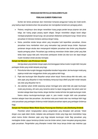 RINGKASAN MATERI KULIAH MANAJEMEN PAJAK
PEMILIHAN SUMBER PEMBIAYAAN
Sumber dan bentuk pendanaan akan menentukan komposisi penggunaan hutang dan modal sendiri,
yang hasilnya dapat memaksimumkan nilai perusahaan dan meningkatkan kemakmuran pemegang saham.
 Pertama, menghimpun dana dengan menerbitkan hutang jangka pendek berupa pinjaman dari pihak
ketiga, dan hutang jangka panjang seperti obligasi. Dengan menerbitkan obligasi berarti obligor
mendapat penghasilan berupa bunga, dan perusahaan dibebankan pembayaran bunga. Hampir semua
perusahaan di Indonesia mendanai usahanya dengan hutang.
 Kedua, penerbitan ekuitas berupa saham yang merupakan bukti kepemilikan perusahaan, dimana
perusahaan harus memberikan return yang memuaskan bagi pemodal berupa dividen. Keputusan
pendanaan dengan ekuitas akan mempengaruhi kebijakan perusahaan atas dividen yang dibayarkan
kepada pemegang saham. Perusahaan juga cenderung menentukan dividen dalam jumlah yang tidak
terlalu besar supaya tidak perlu menurunkan pembayaran dividen jika laba turun dan dapat dengan
mudah menaikkan dividen jika laba meningkat.
Dampak dari Menahan Laba (Pendanaan Internal)
Ada tiga alasan yang berkaitan dengan pajak untuk beranggapan bahwa investor mungkin lebih menyukai
pembagian dividen yang rendah daripada yang tinggi.
1. Pertumbuhan laba mungkin dianggap menghasilkan kenaikan harga saham, dan keuntungan modal yang
pajaknya rendah akan menggantikan dividen yang pajaknya lebih tinggi.
2. Pajak atas keuntungan tidak dibayarkan sampai saham terjual. Karena adanya efek nilai waktu, satu
dolar pajak yang dibayarkan di masa mendatang mempunyai biaya efektif yang lebih rendah daripada
satu dolar yang dibayarkan hari ini.
3. Jika selembar saham dimiliki seseorang sampai meninggal sama sekali tidak ada pajak keuntungan
modal yang terutang, ahli waris yang menerima saham itu dapat menggunakan nilai saham pada hari
kematian sebagai dasar biaya mereka, dengan demikian mereka terhindar dari pajak keuntungan modal.
Karena adanya keuntungan-keuntungan pajak ini, para investor mungkin lebih suka perusahaan
menahan sebagian besar laba perusahaan. Jika demikian maka para investor akan mau membayar lebih tinggi
untuk perusahaan yang pembagian dividennya rendah daripada perusahaan sejenis yang pembagian dividennya
tinggi.
Dampak dari Pendanaan Melalui Modal (Equity Financing) dan Distribusi Laba (Distributing Dividend)
Penerbitan saham mengisyaratkan adanya pengembalian yang diharapkan oleh pemodal. Terkait
dengan unsur pajak dalam dividen, kebijakan atas pembayaran dividen yang tinggi akan merendahkan harga
saham karena dividen dikenakan pajak yang tinggi daripada keuntungan modal. Bagi perusahaan yang
membagikan dividen, apapun bentuknya (dividen tunai dan dividen saham), bukan merupakan pengurang beban
pajak perusahaan. Pengembalian yang diharapkan investor tidak hanya berupa dividen saja melainkan juga
 