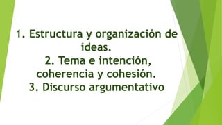 1. Estructura y organización de
ideas.
2. Tema e intención,
coherencia y cohesión.
3. Discurso argumentativo
 